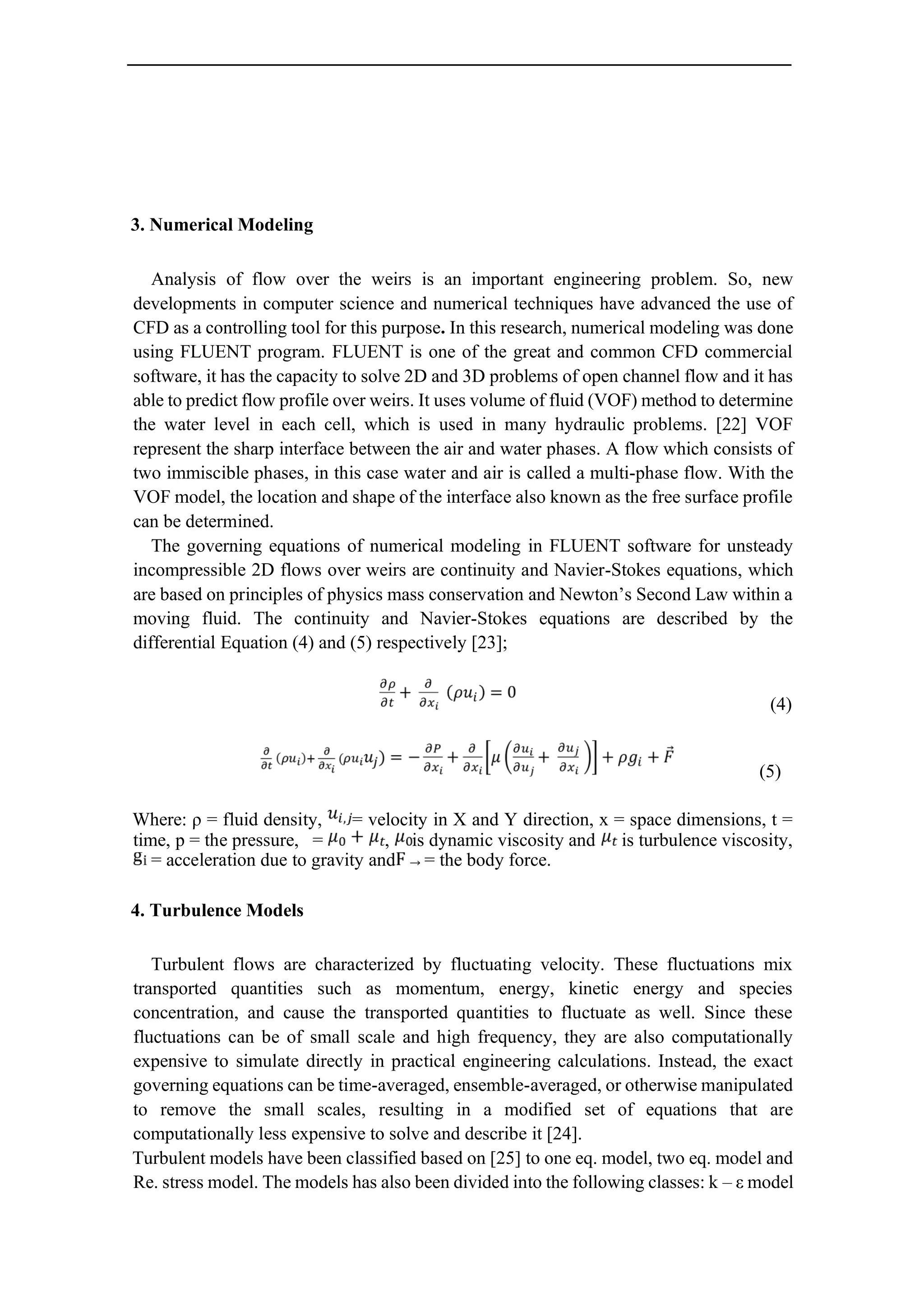 3. Numerical Modeling
Analysis of flow over the weirs is an important engineering problem. So, new
developments in computer science and numerical techniques have advanced the use of
CFD as a controlling tool for this purpose. In this research, numerical modeling was done
using FLUENT program. FLUENT is one of the great and common CFD commercial
software, it has the capacity to solve 2D and 3D problems of open channel flow and it has
able to predict flow profile over weirs. It uses volume of fluid (VOF) method to determine
the water level in each cell, which is used in many hydraulic problems. [22] VOF
represent the sharp interface between the air and water phases. A flow which consists of
two immiscible phases, in this case water and air is called a multi-phase flow. With the
VOF model, the location and shape of the interface also known as the free surface profile
can be determined.
The governing equations of numerical modeling in FLUENT software for unsteady
incompressible 2D flows over weirs are continuity and Navier-Stokes equations, which
are based on principles of physics mass conservation and Newton’s Second Law within a
moving fluid. The continuity and Navier-Stokes equations are described by the
differential Equation (4) and (5) respectively [23];
(4)
(5)
Where: ρ = fluid density, = velocity in X and Y direction, x = space dimensions, t =
time, p = the pressure, = , is dynamic viscosity and is turbulence viscosity,
= acceleration due to gravity and = the body force.
4. Turbulence Models
Turbulent flows are characterized by fluctuating velocity. These fluctuations mix
transported quantities such as momentum, energy, kinetic energy and species
concentration, and cause the transported quantities to fluctuate as well. Since these
fluctuations can be of small scale and high frequency, they are also computationally
expensive to simulate directly in practical engineering calculations. Instead, the exact
governing equations can be time-averaged, ensemble-averaged, or otherwise manipulated
to remove the small scales, resulting in a modified set of equations that are
computationally less expensive to solve and describe it [24].
Turbulent models have been classified based on [25] to one eq. model, two eq. model and
Re. stress model. The models has also been divided into the following classes: k – ε model
 