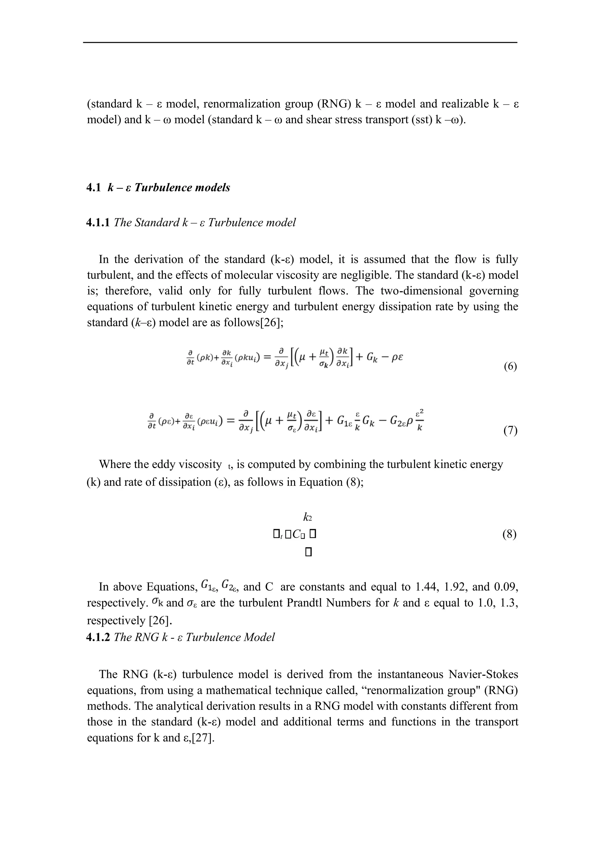 (standard k – ε model, renormalization group (RNG) k – ε model and realizable k – ε
model) and k – ω model (standard k – ω and shear stress transport (sst) k –ω).
4.1 k – ε Turbulence models
4.1.1 The Standard k – ε Turbulence model
In the derivation of the standard (k-ε) model, it is assumed that the flow is fully
turbulent, and the effects of molecular viscosity are negligible. The standard (k-ε) model
is; therefore, valid only for fully turbulent flows. The two-dimensional governing
equations of turbulent kinetic energy and turbulent energy dissipation rate by using the
standard (k–ε) model are as follows[26];
(6)
(7)
Where the eddy viscosity t, is computed by combining the turbulent kinetic energy
(k) and rate of dissipation (ε), as follows in Equation (8);
k2
t C (8)
In above Equations, ε, ε, and C are constants and equal to 1.44, 1.92, and 0.09,
respectively. and ε are the turbulent Prandtl Numbers for k and ε equal to 1.0, 1.3,
respectively [26].
4.1.2 The RNG k - ε Turbulence Model
The RNG (k-ε) turbulence model is derived from the instantaneous Navier-Stokes
equations, from using a mathematical technique called, “renormalization group" (RNG)
methods. The analytical derivation results in a RNG model with constants different from
those in the standard (k-ε) model and additional terms and functions in the transport
equations for k and ε,[27].
 