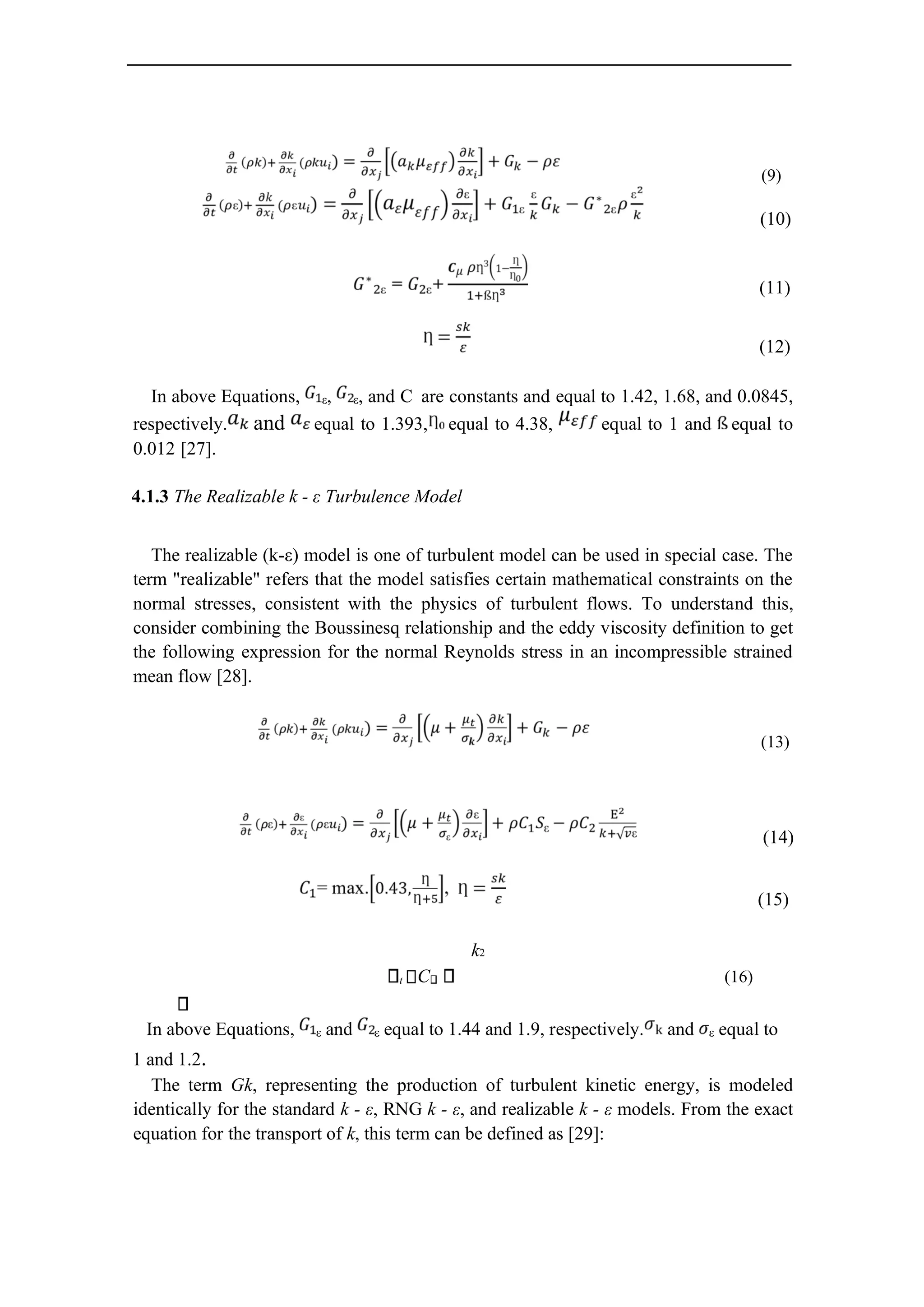 (9)
(10)
(11)
(12)
In above Equations, ε, ε, and C are constants and equal to 1.42, 1.68, and 0.0845,
respectively. and equal to 1.393, equal to 4.38, equal to 1 and equal to
0.012 [27].
4.1.3 The Realizable k - ε Turbulence Model
The realizable (k-ε) model is one of turbulent model can be used in special case. The
term "realizable" refers that the model satisfies certain mathematical constraints on the
normal stresses, consistent with the physics of turbulent flows. To understand this,
consider combining the Boussinesq relationship and the eddy viscosity definition to get
the following expression for the normal Reynolds stress in an incompressible strained
mean flow [28].
(13)
(14)
(15)
k2
t C (16)
In above Equations, ε and ε equal to 1.44 and 1.9, respectively. and ε equal to
1 and 1.2.
The term Gk, representing the production of turbulent kinetic energy, is modeled
identically for the standard k - ε, RNG k - ε, and realizable k - ε models. From the exact
equation for the transport of k, this term can be defined as [29]:
 