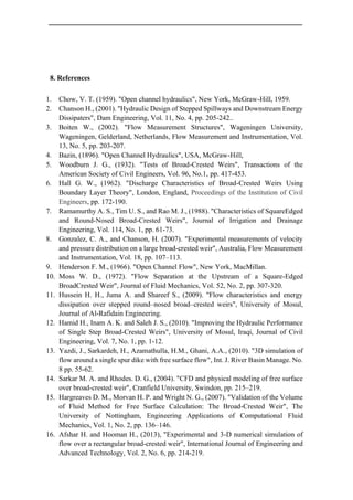8. References
1. Chow, V. T. (1959). "Open channel hydraulics", New York, McGraw-Hill, 1959.
2. Chanson H., (2001). "Hydraulic Design of Stepped Spillways and Downstream Energy
Dissipaters", Dam Engineering, Vol. 11, No. 4, pp. 205-242..
3. Boiten W., (2002). "Flow Measurement Structures", Wageningen University,
Wageningen, Gelderland, Netherlands, Flow Measurement and Instrumentation, Vol.
13, No. 5, pp. 203-207.
4. Bazin, (1896). "Open Channel Hydraulics", USA, McGraw-Hill,
5. Woodburn J. G., (1932). "Tests of Broad-Crested Weirs", Transactions of the
American Society of Civil Engineers, Vol. 96, No.1, pp. 417-453.
6. Hall G. W., (1962). "Discharge Characteristics of Broad-Crested Weirs Using
Boundary Layer Theory", London, England, Proceedings of the Institution of Civil
Engineers, pp. 172-190.
7. Ramamurthy A. S., Tim U. S., and Rao M. J., (1988). "Characteristics of SquareEdged
and Round-Nosed Broad-Crested Weirs", Journal of Irrigation and Drainage
Engineering, Vol. 114, No. 1, pp. 61-73.
8. Gonzalez, C. A., and Chanson, H. (2007). "Experimental measurements of velocity
and pressure distribution on a large broad-crested weir", Australia, Flow Measurement
and Instrumentation, Vol. 18, pp. 107–113.
9. Henderson F. M., (1966). "Open Channel Flow", New York, MacMillan.
10. Moss W. D., (1972). "Flow Separation at the Upstream of a Square-Edged
BroadCrested Weir", Journal of Fluid Mechanics, Vol. 52, No. 2, pp. 307-320.
11. Hussein H. H., Juma A. and Shareef S., (2009). "Flow characteristics and energy
dissipation over stepped round–nosed broad–crested weirs", University of Mosul,
Journal of Al-Rafidain Engineering.
12. Hamid H., Inam A. K. and Saleh J. S., (2010). "Improving the Hydraulic Performance
of Single Step Broad-Crested Weirs", University of Mosul, Iraqi, Journal of Civil
Engineering, Vol. 7, No. 1, pp. 1-12.
13. Yazdi, J., Sarkardeh, H., Azamathulla, H.M., Ghani, A.A., (2010). "3D simulation of
flow around a single spur dike with free surface flow", Int. J. River Basin Manage. No.
8 pp. 55-62.
14. Sarkar M. A. and Rhodes. D. G., (2004). "CFD and physical modeling of free surface
over broad-crested weir", Cranfield University, Swindon, pp. 215–219.
15. Hargreaves D. M., Morvan H. P. and Wright N. G., (2007). "Validation of the Volume
of Fluid Method for Free Surface Calculation: The Broad-Crested Weir", The
University of Nottingham, Engineering Applications of Computational Fluid
Mechanics, Vol. 1, No. 2, pp. 136–146.
16. Afshar H. and Hooman H., (2013), "Experimental and 3-D numerical simulation of
flow over a rectangular broad-crested weir", International Journal of Engineering and
Advanced Technology, Vol. 2, No. 6, pp. 214-219.
 