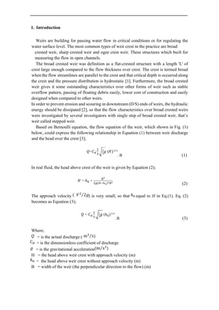 1. Introduction
Weirs are building for passing water flow in critical conditions or for regulating the
water surface level. The most common types of weir crest in the practice are broad
crested weir, sharp crested weir and ogee crest weir. These structures which built for
measuring the flow in open channels.
The broad crested weir was definition as a flat-crested structure with a length 'L' of
crest large enough compared to the flow thickness over crest. The crest is termed broad
when the flow streamlines are parallel to the crest and that critical depth is occurred along
the crest and the pressure distribution is hydrostatic [1]. Furthermore, the broad crested
weir gives it some outstanding characteristics over other forms of weir such as stable
overflow pattern, passing of floating debris easily, lower cost of construction and easily
designed when compared to other weirs.
In order to prevent erosion and scouring in downstream (D/S) ends of weirs, the hydraulic
energy should be dissipated [2], so that the flow characteristics over broad crested weirs
were investigated by several investigators with single step of broad crested weir, that’s
weir called stepped weir.
Based on Bernoulli equation, the flow equation of the weir, which shown in Fig. (1)
below, could express the following relationship in Equation (1) between weir discharge
and the head over the crest [3];
. B (1)
In real fluid, the head above crest of the weir is given by Equation (2);
(2)
The approach velocity ) is very small, so that equal to H in Eq.(1). Eq. (2)
becomes as Equation (3);
. B (3)
Where;
= is the actual discharge (
= is the dimensionless coefficient of discharge
= is the gravitational acceleration
H = the head above weir crest with approach velocity (m)
= the head above weir crest without approach velocity (m)
B = width of the weir (the perpendicular direction to the flow) (m)
 