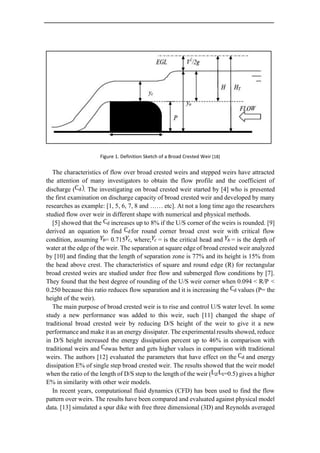 Figure 1. Definition Sketch of a Broad Crested Weir [18]
The characteristics of flow over broad crested weirs and stepped weirs have attracted
the attention of many investigators to obtain the flow profile and the coefficient of
discharge ( . The investigating on broad crested weir started by [4] who is presented
the first examination on discharge capacity of broad crested weir and developed by many
researches as example: [1, 5, 6, 7, 8 and …… etc]. At not a long time ago the researchers
studied flow over weir in different shape with numerical and physical methods.
[5] showed that the increases up to 8% if the U/S corner of the weirs is rounded. [9]
derived an equation to find for round corner broad crest weir with critical flow
condition, assuming = 0.715 , where; = is the critical head and = is the depth of
water at the edge of the weir. The separation at square edge of broad crested weir analyzed
by [10] and finding that the length of separation zone is 77% and its height is 15% from
the head above crest. The characteristics of square and round edge (R) for rectangular
broad crested weirs are studied under free flow and submerged flow conditions by [7].
They found that the best degree of rounding of the U/S weir corner when 0.094 < R/P <
0.250 because this ratio reduces flow separation and it is increasing the values (P= the
height of the weir).
The main purpose of broad crested weir is to rise and control U/S water level. In some
study a new performance was added to this weir, such [11] changed the shape of
traditional broad crested weir by reducing D/S height of the weir to give it a new
performance and make it as an energy dissipater. The experimental results showed, reduce
in D/S height increased the energy dissipation percent up to 46% in comparison with
traditional weirs and was better and gets higher values in comparison with traditional
weirs. The authors [12] evaluated the parameters that have effect on the and energy
dissipation E% of single step broad crested weir. The results showed that the weir model
when the ratio of the length of D/S step to the length of the weir ( / =0.5) gives a higher
E% in similarity with other weir models.
In recent years, computational fluid dynamics (CFD) has been used to find the flow
pattern over weirs. The results have been compared and evaluated against physical model
data. [13] simulated a spur dike with free three dimensional (3D) and Reynolds averaged
 