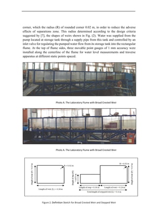 corner, which the radius (R) of rounded corner 0.02 m, in order to reduce the adverse
effects of separations zone. This radius determined according to the design criteria
suggested by [7], the shapes of weirs shown in Fig. (2). Water was supplied from the
pump located at storage tank through a supply pipe from this tank and controlled by an
inlet valve for regulating the pumped water flow from its storage tank into the rectangular
flume. At the top of flume sides, three movable point gauges of 1 mm accuracy were
installed along the centerline of the flume for water level measurements and traverse
apparatus at different static points spaced.
Photo A. The Laboratory Flume with Broad Crested Weir
Photo A. The Laboratory Flume with Broad Crested Weir
Figure 2. Definition Sketch for Broad Crested Weir and Stepped Weir
 