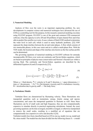 3. Numerical Modeling
Analysis of flow over the weirs is an important engineering problem. So, new
developments in computer science and numerical techniques have advanced the use of
CFD as a controlling tool for this purpose. In this research, numerical modeling was done
using FLUENT program. FLUENT is one of the great and common CFD commercial
software, it has the capacity to solve 2D and 3D problems of open channel flow and it has
able to predict flow profile over weirs. It uses volume of fluid (VOF) method to determine
the water level in each cell, which is used in many hydraulic problems. [22] VOF
represent the sharp interface between the air and water phases. A flow which consists of
two immiscible phases, in this case water and air is called a multi-phase flow. With the
VOF model, the location and shape of the interface also known as the free surface profile
can be determined.
The governing equations of numerical modeling in FLUENT software for unsteady
incompressible 2D flows over weirs are continuity and Navier-Stokes equations, which
are based on principles of physics mass conservation and Newton’s Second Law within a
moving fluid. The continuity and Navier-Stokes equations are described by the
differential Equation (4) and (5) respectively [23];
(4)
(5)
Where: ρ = fluid density, = velocity in X and Y direction, x = space dimensions, t =
time, p = the pressure, = , is dynamic viscosity and is turbulence viscosity,
= acceleration due to gravity and = the body force.
4. Turbulence Models
Turbulent flows are characterized by fluctuating velocity. These fluctuations mix
transported quantities such as momentum, energy, kinetic energy and species
concentration, and cause the transported quantities to fluctuate as well. Since these
fluctuations can be of small scale and high frequency, they are also computationally
expensive to simulate directly in practical engineering calculations. Instead, the exact
governing equations can be time-averaged, ensemble-averaged, or otherwise manipulated
to remove the small scales, resulting in a modified set of equations that are
computationally less expensive to solve and describe it [24].
Turbulent models have been classified based on [25] to one eq. model, two eq. model and
Re. stress model. The models has also been divided into the following classes: k – ε model
 