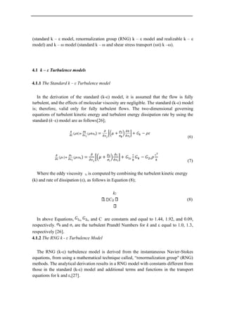(standard k – ε model, renormalization group (RNG) k – ε model and realizable k – ε
model) and k – ω model (standard k – ω and shear stress transport (sst) k –ω).
4.1 k – ε Turbulence models
4.1.1 The Standard k – ε Turbulence model
In the derivation of the standard (k-ε) model, it is assumed that the flow is fully
turbulent, and the effects of molecular viscosity are negligible. The standard (k-ε) model
is; therefore, valid only for fully turbulent flows. The two-dimensional governing
equations of turbulent kinetic energy and turbulent energy dissipation rate by using the
standard (k–ε) model are as follows[26];
(6)
(7)
Where the eddy viscosity t, is computed by combining the turbulent kinetic energy
(k) and rate of dissipation (ε), as follows in Equation (8);
k2
t C (8)
In above Equations, ε, ε, and C are constants and equal to 1.44, 1.92, and 0.09,
respectively. and ε are the turbulent Prandtl Numbers for k and ε equal to 1.0, 1.3,
respectively [26].
4.1.2 The RNG k - ε Turbulence Model
The RNG (k-ε) turbulence model is derived from the instantaneous Navier-Stokes
equations, from using a mathematical technique called, “renormalization group" (RNG)
methods. The analytical derivation results in a RNG model with constants different from
those in the standard (k-ε) model and additional terms and functions in the transport
equations for k and ε,[27].
 