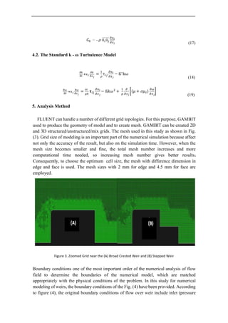 (17)
4.2. The Standard k - ω Turbulence Model
(18)
(19)
5. Analysis Method
FLUENT can handle a number of different grid topologies. For this purpose, GAMBIT
used to produce the geometry of model and to create mesh. GAMBIT can be created 2D
and 3D structured/unstructured/mix grids. The mesh used in this study as shown in Fig.
(3). Grid size of modeling is an important part of the numerical simulation because affect
not only the accuracy of the result, but also on the simulation time. However, when the
mesh size becomes smaller and fine, the total mesh number increases and more
computational time needed, so increasing mesh number gives better results.
Consequently, to choose the optimum cell size, the mesh with difference dimension in
edge and face is used. The mesh sizes with 2 mm for edge and 4.5 mm for face are
employed.
Figure 3. Zoomed Grid near the (A) Broad Crested Weir and (B) Stepped Weir
Boundary conditions one of the most important order of the numerical analysis of flow
field to determine the boundaries of the numerical model, which are matched
appropriately with the physical conditions of the problem. In this study for numerical
modeling of weirs, the boundary conditions of the Fig. (4) have been provided. According
to figure (4), the original boundary conditions of flow over weir include inlet (pressure
 