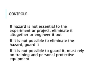 CONTROLS
If hazard is not essential to the
experiment or project, eliminate it
altogether or engineer it out
If it is not possible to eliminate the
hazard, guard it
If it is not possible to guard it, must rely
on training and personal protective
equipment
 