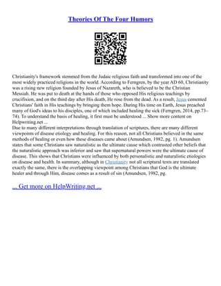 Theories Of The Four Humors
Christianity's framework stemmed from the Judaic religious faith and transformed into one of the
most widely practiced religions in the world. According to Ferngren, by the year AD 60, Christianity
was a rising new religion founded by Jesus of Nazareth, who is believed to be the Christian
Messiah. He was put to death at the hands of those who opposed His religious teachings by
crucifixion, and on the third day after His death, He rose from the dead. As a result, Jesus cemented
Christians' faith in His teachings by bringing them hope. During His time on Earth, Jesus preached
many of God's ideas to his disciples, one of which included healing the sick (Ferngren, 2014, pp.73–
74). To understand the basis of healing, it first must be understood ... Show more content on
Helpwriting.net ...
Due to many different interpretations through translation of scriptures, there are many different
viewpoints of disease etiology and healing. For this reason, not all Christians believed in the same
methods of healing or even how these diseases came about (Amundsen, 1982, pg. 1). Amundsen
states that some Christians saw naturalistic as the ultimate cause which contrasted other beliefs that
the naturalistic approach was inferior and saw that supernatural powers were the ultimate cause of
disease. This shows that Christians were influenced by both personalistic and naturalistic etiologies
on disease and health. In summary, although in Christianity not all scriptural texts are translated
exactly the same, there is the overlapping viewpoint among Christians that God is the ultimate
healer and through Him, disease comes as a result of sin (Amundsen, 1982, pg.
... Get more on HelpWriting.net ...
 