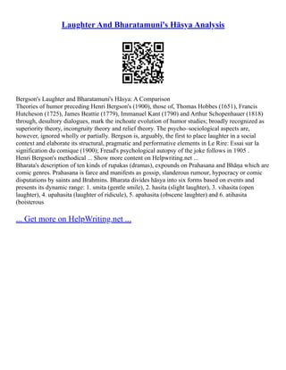 Laughter And Bharatamuni's Hāsya Analysis
Bergson's Laughter and Bharatamuni's Hāsya: A Comparison
Theories of humor preceding Henri Bergson's (1900), those of, Thomas Hobbes (1651), Francis
Hutcheson (1725), James Beattie (1779), Immanuel Kant (1790) and Arthur Schopenhauer (1818)
through, desultory dialogues, mark the inchoate evolution of humor studies; broadly recognized as
superiority theory, incongruity theory and relief theory. The psycho–sociological aspects are,
however, ignored wholly or partially. Bergson is, arguably, the first to place laughter in a social
context and elaborate its structural, pragmatic and performative elements in Le Rire: Essai sur la
signification du comique (1900); Freud's psychological autopsy of the joke follows in 1905 .
Henri Bergson's methodical ... Show more content on Helpwriting.net ...
Bharata's description of ten kinds of rupakas (dramas), expounds on Prahasana and Bhāṇa which are
comic genres. Prahasana is farce and manifests as gossip, slanderous rumour, hypocracy or comic
disputations by saints and Brahmins. Bharata divides hāsya into six forms based on events and
presents its dynamic range: 1. smita (gentle smile), 2. hasita (slight laughter), 3. vihasita (open
laughter), 4. upahasita (laughter of ridicule), 5. apahasita (obscene laughter) and 6. atihasita
(boisterous
... Get more on HelpWriting.net ...
 