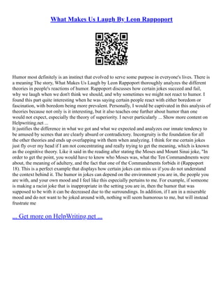 What Makes Us Laugh By Leon Rappoport
Humor most definitely is an instinct that evolved to serve some purpose in everyone's lives. There is
a meaning The story, What Makes Us Laugh by Leon Rappoport thoroughly analyzes the different
theories in people's reactions of humor. Rappoport discusses how certain jokes succeed and fail,
why we laugh when we don't think we should, and why sometimes we might not react to humor. I
found this part quite interesting when he was saying certain people react with either boredom or
fascination, with boredom being more prevalent. Personally, I would be captivated in this analysis of
theories because not only is it interesting, but it also teaches one further about humor than one
would not expect, especially the theory of superiority. I never particularly ... Show more content on
Helpwriting.net ...
It justifies the difference in what we got and what we expected and analyzes our innate tendency to
be amused by scenes that are clearly absurd or contradictory. Incongruity is the foundation for all
the other theories and ends up overlapping with them when analyzing. I think for me certain jokes
just fly over my head if I am not concentrating and really trying to get the meaning, which is known
as the cognitive theory. Like it said in the reading after stating the Moses and Mount Sinai joke, "In
order to get the point, you would have to know who Moses was, what the Ten Commandments were
about, the meaning of adultery, and the fact that one of the Commandments forbids it (Rappoport
18). This is a perfect example that displays how certain jokes can miss us if you do not understand
the context behind it. The humor in jokes can depend on the environment you are in, the people you
are with, and your own mood and I feel like this especially pertains to me. For example, if someone
is making a racist joke that is inappropriate in the setting you are in, then the humor that was
supposed to be with it can be decreased due to the surroundings. In addition, if I am in a miserable
mood and do not want to be joked around with, nothing will seem humorous to me, but will instead
frustrate me
... Get more on HelpWriting.net ...
 