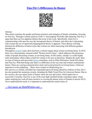Tina Ffey's Differences In Humor
Abstract
This article examines the gender and humor practices and strategies of female comedians, focusing
on Tina Fey. Through a content analysis of the 11 most popular YouTube clips featuring Tina Fey, I
argue that there are two apparent themes that occur in her work. Specifically, when Fey is
communicating with men she uses the incongruent theory of humor, and when she is interacting
with women the use of superiority/disparagement theory is apparent. These themes will help
illustrate the difference in humor styles that women use when interacting with different genders.
Introduction
Throughout comedy's past, there has been a cultural stigma about women not being funny. In 2014,
there was a documentary released called "Women Aren't Funny", which addresses the pernicious
reality of people discerning women, as not being funny. In this reality, comedy is a realm highly
male–dominated, which makes it hard for women to be seen as humorous. Despite the myth, there
are tons of famous and successful female comedians, such as Ellen DeGeneres, Sarah Silverman,
and Tina Fey. With that being said, there is a difference in the way men and women communicate
humor. There are varying communication styles and social protocols revolving humor, which are
imperative in the explaining ... Show more content on Helpwriting.net ...
Her success as a female comedian has expounded upon just being adored by millions of fans, but it
has also granted her numerous awards, including the Mark Twain Prize for American Humor. Due to
her success, she uses many forms of humor when she acts and writes, which makes her so
successful. Currently, Tina Fey is one of the most high–profiled female comedians today, which
makes studying her work all more lucrative in viewing the humor styles of females (Laurzen 2012).
Yet to understand the myth, it is important to understand the certain styles of
... Get more on HelpWriting.net ...
 