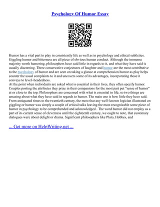 Psychology Of Humor Essay
Humor has a vital part to play in consistently life as well as in psychology and ethical subtleties.
Giggling humor and bitterness are all piece of obvious human conduct. Although the immense
majority worth humoring, philosophers have said little in regards to it, and what they have said is
usually discerning. Three conservative conjectures of laughter and humor are the most contributive
to the psychology of humor and are seen on taking a glance at comprehension humor as play helps
counter the usual complaints to it and uncovers some of its advantages, incorporating those it
conveys to level–headedness.
At the point when individuals are asked what is essential in their lives, they often specify humor.
Couples posting the attributes they prize in their companions for the most part put "sense of humor"
at or close to the top. Philosophers are concerned with what is essential in life, so two things are
amazing about what they have said in regards to humor. The main one is how little they have said.
From antiquated times to the twentieth century, the most that any well–known logician illustrated on
giggling or humor was simply a couple of critical talks leaving the most recognizable some piece of
humor in psychology to be comprehended and acknowledged . The word humor did not employ as a
part of its current sense of cleverness until the eighteenth century, we ought to note, that customary
dialogues were about delight or drama. Significant philosophers like Plato, Hobbes, and
... Get more on HelpWriting.net ...
 