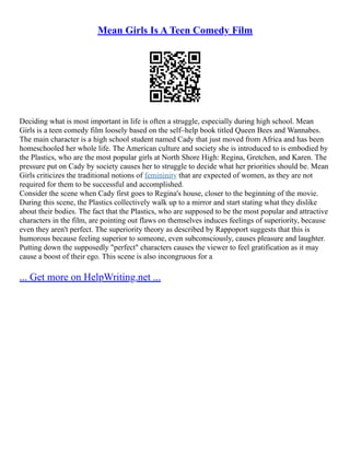 Mean Girls Is A Teen Comedy Film
Deciding what is most important in life is often a struggle, especially during high school. Mean
Girls is a teen comedy film loosely based on the self–help book titled Queen Bees and Wannabes.
The main character is a high school student named Cady that just moved from Africa and has been
homeschooled her whole life. The American culture and society she is introduced to is embodied by
the Plastics, who are the most popular girls at North Shore High: Regina, Gretchen, and Karen. The
pressure put on Cady by society causes her to struggle to decide what her priorities should be. Mean
Girls criticizes the traditional notions of femininity that are expected of women, as they are not
required for them to be successful and accomplished.
Consider the scene when Cady first goes to Regina's house, closer to the beginning of the movie.
During this scene, the Plastics collectively walk up to a mirror and start stating what they dislike
about their bodies. The fact that the Plastics, who are supposed to be the most popular and attractive
characters in the film, are pointing out flaws on themselves induces feelings of superiority, because
even they aren't perfect. The superiority theory as described by Rappoport suggests that this is
humorous because feeling superior to someone, even subconsciously, causes pleasure and laughter.
Putting down the supposedly "perfect" characters causes the viewer to feel gratification as it may
cause a boost of their ego. This scene is also incongruous for a
... Get more on HelpWriting.net ...
 