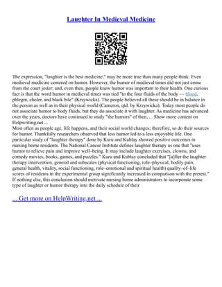 Laughter In Medieval Medicine
The expression, "laughter is the best medicine," may be more true than many people think. Even
medieval medicine centered on humor. However, the humor of medieval times did not just come
from the court jester; and, even then, people knew humor was important to their health. One curious
fact is that the word humor in medieval times was tied "to the four fluids of the body –– blood,
phlegm, choler, and black bile" (Krsywicka). The people believed all these should be in balance in
the person as well as in their physical world (Cameron, qtd. by Krzywicka). Today most people do
not associate humor to body fluids, but they do associate it with laughter. As medicine has advanced
over the years, doctors have continued to study "the humors" of then, ... Show more content on
Helpwriting.net ...
Most often as people age, life happens, and their social world changes; therefore, so do their sources
for humor. Thankfully researchers observed that less humor led to a less enjoyable life. One
particular study of "laughter therapy" done by Kuru and Kublay showed positive outcomes in
nursing home residents. The National Cancer Institute defines laughter therapy as one that "uses
humor to relieve pain and improve well–being. It may include laughter exercises, clowns, and
comedy movies, books, games, and puzzles." Kuru and Kublay concluded that "[a]fter the laughter
therapy intervention, general and subscales (physical functioning, role–physical, bodily pain,
general health, vitality, social functioning, role–emotional and spiritual health) quality–of–life
scores of residents in the experimental group significantly increased in comparison with the pretest."
If nothing else, this conclusion should motivate nursing home administrators to incorporate some
type of laughter or humor therapy into the daily schedule of their
... Get more on HelpWriting.net ...
 