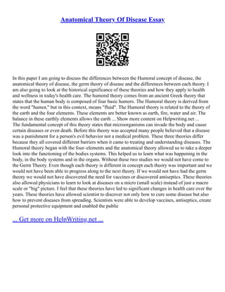 Anatomical Theory Of Disease Essay
In this paper I am going to discuss the differences between the Humoral concept of disease, the
anatomical theory of disease, the germ theory of disease and the differences between each theory. I
am also going to look at the historical significance of these theories and how they apply to health
and wellness in today's health care. The humoral theory comes from an ancient Greek theory that
states that the human body is composed of four basic humors. The Humoral theory is derived from
the word "humor," but in this context, means "fluid". The Humoral theory is related to the theory of
the earth and the four elements. These elements are better known as earth, fire, water and air. The
balance in these earthly elements allows the earth ... Show more content on Helpwriting.net ...
The fundamental concept of this theory states that microorganisms can invade the body and cause
certain diseases or even death. Before this theory was accepted many people believed that a disease
was a punishment for a person's evil behavior not a medical problem. These three theories differ
because they all covered different barriers when it came to treating and understanding diseases. The
Humoral theory began with the four–elements and the anatomical theory allowed us to take a deeper
look into the functioning of the bodies systems. This helped us to learn what was happening in the
body, in the body systems and in the organs. Without these two studies we would not have come to
the Germ Theory. Even though each theory is different in concept each theory was important and we
would not have been able to progress along to the next theory. If we would not have had the germ
theory we would not have discovered the need for vaccines or discovered antiseptics. These theories
also allowed physicians to learn to look at diseases on a micro (small scale) instead of just a macro
scale or "big" picture. I feel that these theories have led to significant changes in health care over the
years. These theories have allowed scientist to discover not only how to cure some disease but also
how to prevent diseases from spreading. Scientists were able to develop vaccines, antiseptics, create
personal protective equipment and enabled the public
... Get more on HelpWriting.net ...
 