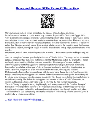 Humor And Humour Of The Picture Of Dorian Gray
On why humour is about power, control and the balance of intellect and emotions
In ancient times, humour or comic was strictly censored. In places like Greece and Egypt, jokes
were even forbidden in social situations. Considering the almost taboo nature of humour, it 's hardly
surprising that humour never received particular attention from ancient scholars. Plato was averse to
humour as jokes and sarcasm were not encouraged and men and women were expected to be serious
rather than frivolous about all issues. Some ancient scholars went to the extent to argue that humour
could lead to sarcasm, disrespect, vulgar or volatile discourse and finally anger, resentment and even
murder.
Despite this, there is some interesting anecdotal evidence ... Show more content on Helpwriting.net
...
A recent example of humour gone badly is the case of Charlie Hebdo. The magazine has been under
repeated attacks as their humorous cartoons on Prophet Muhammad and on the aftermath of Italian
earthquake were considered in bad taste and insensitive. The concept of humour has been
anthropologically tied to the aggressive and mocking behaviour of apes. However, historically
humour has been linked with a type of play so humour is primarily applied to situations that are
comic. However, laughter has often been associated with scorn, mockery, and sarcasm.
Philosophically, humour has been explained with the superiority theory, the relief, and incongruity
theory. Superiority theory suggests that humour and ridicule are often used against an adversary as
by joking about someone, we establish our superiority. This theory suggests that laughter helps us to
establish superiority. The Relief theory suggests that humour is a form of relief of the nervous
system and laughter acts as a valve and helps in relieving the pent–up nervous energy.
The relief theory is a popular theory in philosophy and is congruent with the Freudian theory of
humour as Freud argued that humour is the release of sexual energy and repressed unconscious
thoughts and emotions on hostility and sexuality are often given vent through laughter and jokes.
This means that if you feel sexually attracted to someone or feel hostility towards someone, you 'll
tend to joke to release some of that
... Get more on HelpWriting.net ...
 