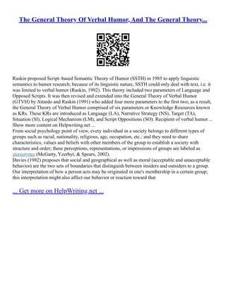 The General Theory Of Verbal Humor, And The General Theory...
Raskin proposed Script–based Semantic Theory of Humor (SSTH) in 1985 to apply linguistic
semantics to humor research; because of its linguistic nature, SSTH could only deal with text, i.e. it
was limited to verbal humor (Raskin, 1992). This theory included two parameters of Language and
Opposed Scripts. It was then revised and extended into the General Theory of Verbal Humor
(GTVH) by Attardo and Raskin (1991) who added four more parameters to the first two; as a result,
the General Theory of Verbal Humor comprised of six parameters or Knowledge Resources known
as KRs. These KRs are introduced as Language (LA), Narrative Strategy (NS), Target (TA),
Situation (SI), Logical Mechanism (LM), and Script Oppositions (SO). Recipient of verbal humor ...
Show more content on Helpwriting.net ...
From social psychology point of view, every individual in a society belongs to different types of
groups such as racial, nationality, religious, age, occupation, etc.; and they need to share
characteristics, values and beliefs with other members of the group to establish a society with
structure and order; these perceptions, representations, or impressions of groups are labeled as
stereotypes (McGarty, Yzerbyt, & Spears, 2002).
Davies (1982) proposes that social and geographical as well as moral (acceptable and unacceptable
behavior) are the two sets of boundaries that distinguish between insiders and outsiders to a group.
Our interpretation of how a person acts may be originated in one's membership in a certain group;
this interpretation might also affect our behavior or reaction toward that
... Get more on HelpWriting.net ...
 