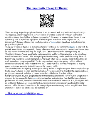 The Superiority Theory Of Humor
There are many ways that people use humor. It has been used both in positive and negative ways.
The negative, or more aggressive, view of humor is "evident in ancient writings" and "in the
merciless teasing that children inflict on one another.", However, in modern times, humor is now
commonly seen as a positive aspect and that the laughter that arises is the "expression [an]
incongruity." Because of these two conflicting view of humor, there have been multiple theories
proposed to explain it.
There are two major theories in explaining humor. The first is the superiority theory. In line with the
past views on humor, the superiority theory takes on a much more negative, serious, and intense take
on how humor functions and why we laugh. The ... Show more content on Helpwriting.net ...
This theory focuses "more specifically on the cognition and [gives] less attention to the social and
emotional aspects of humor." The incongruity–resolution theory can be applied to many forms of
humor. One example is visual incongruities. We laugh when we see a young child try to act like an
adult around an even younger child. The incongruity is we expect the young child to still act
immaturely around the small child but does not. The resolution is that the young child is playing
make–believe or somehow trying to impress the younger child.
The second type of incongruity is through wordplay. Prime examples are puns. For example, George
Carlin said, "Atheism is a non–prophet institution." The incongruity is found in the meaning of non–
prophet and nonprofit. Atheism is known as the lack of belief or denial of a higher
being/God/religion. So, non–prophet relates to the meaning of atheism. However, non–prophet also
sounds a lot like nonprofit. In the pun, atheism is called an institution. Based off how prophet and
profit sound the same, atheism could also be considered a nonprofit institution. It is, in the pun, both
an institution that does not believe in God and an institution whose primary goal is not to make
money. Unlike the superiority theory, the incongruity–resolution theory makes it explicit that these
examples of humor are all in a safe environment or
... Get more on HelpWriting.net ...
 