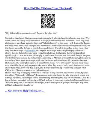 Why Did The Chicken Cross The Road?
Why did the chicken cross the road? To get to the other side.
Most of us have heard this joke numerous times and will admit to laughing almost every time. Why
is that, when we clearly know the answer to the joke? What makes this humorous? For a long time,
philosophers have been trying to figure out "What is humor". In this paper I will discuss the theories
that have come about; their strengths and weaknesses, and I will ultimately attempt to convince you
that humor cannot be defined in one philosophical theory. When I first enrolled in this class, I had
very little knowledge of philosophy and no prior knowledge about the philosophy of humor. I
always thought that philosophy was a competition between thinkers and their own ideas about
specific topics. I now know that philosophy is much more than that, and that much thought has gone
into the theories produced by philosophers. According to Merriam Webster Dictionary, philosophy is
the study of ideas about knowledge, truth, and the nature and meaning of life (Marriam–Webster
Dictionary). The term "philosophy", in literal terms, means "love of wisdom", but in a more broad
term it is said to be an activity people take part in when they want to understand fundamental truths
about themselves, the world they live in, and their own relationship to the world and each other
("What is ... Show more content on Helpwriting.net ...
Humor has a way of bringing happiness to someone in any situation, and because of this, I picked
the subject "Philosophy of Humor". I was curious as to what humor is, why it is what it is, and how
it brings joy to life. This subject would be something interesting and easy for me to learn. Little did I
know that any subject of philosophy is difficult to learn if you're not a natural philosophical thinker.
With that being said, I have found this subject, which I thought was going to be simple, way more
difficult and complex than I ever
... Get more on HelpWriting.net ...
 