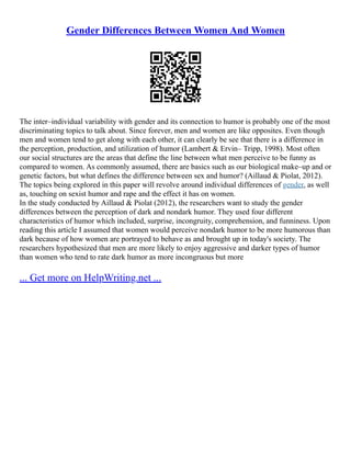 Gender Differences Between Women And Women
The inter–individual variability with gender and its connection to humor is probably one of the most
discriminating topics to talk about. Since forever, men and women are like opposites. Even though
men and women tend to get along with each other, it can clearly be see that there is a difference in
the perception, production, and utilization of humor (Lambert & Ervin– Tripp, 1998). Most often
our social structures are the areas that define the line between what men perceive to be funny as
compared to women. As commonly assumed, there are basics such as our biological make–up and or
genetic factors, but what defines the difference between sex and humor? (Aillaud & Piolat, 2012).
The topics being explored in this paper will revolve around individual differences of gender, as well
as, touching on sexist humor and rape and the effect it has on women.
In the study conducted by Aillaud & Piolat (2012), the researchers want to study the gender
differences between the perception of dark and nondark humor. They used four different
characteristics of humor which included, surprise, incongruity, comprehension, and funniness. Upon
reading this article I assumed that women would perceive nondark humor to be more humorous than
dark because of how women are portrayed to behave as and brought up in today's society. The
researchers hypothesized that men are more likely to enjoy aggressive and darker types of humor
than women who tend to rate dark humor as more incongruous but more
... Get more on HelpWriting.net ...
 