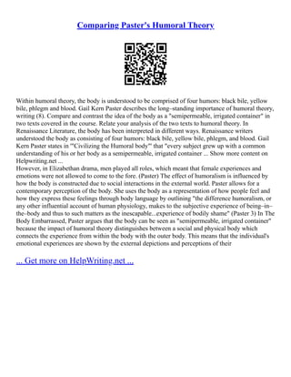 Comparing Paster's Humoral Theory
Within humoral theory, the body is understood to be comprised of four humors: black bile, yellow
bile, phlegm and blood. Gail Kern Paster describes the long–standing importance of humoral theory,
writing (8). Compare and contrast the idea of the body as a "semipermeable, irrigated container" in
two texts covered in the course. Relate your analysis of the two texts to humoral theory. In
Renaissance Literature, the body has been interpreted in different ways. Renaissance writers
understood the body as consisting of four humors: black bile, yellow bile, phlegm, and blood. Gail
Kern Paster states in '"Civilizing the Humoral body"' that "every subject grew up with a common
understanding of his or her body as a semipermeable, irrigated container ... Show more content on
Helpwriting.net ...
However, in Elizabethan drama, men played all roles, which meant that female experiences and
emotions were not allowed to come to the fore. (Paster) The effect of humoralism is influenced by
how the body is constructed due to social interactions in the external world. Paster allows for a
contemporary perception of the body. She uses the body as a representation of how people feel and
how they express these feelings through body language by outlining "the difference humoralism, or
any other influential account of human physiology, makes to the subjective experience of being–in–
the–body and thus to such matters as the inescapable...experience of bodily shame" (Paster 3) In The
Body Embarrassed, Paster argues that the body can be seen as "semipermeable, irrigated container"
because the impact of humoral theory distinguishes between a social and physical body which
connects the experience from within the body with the outer body. This means that the individual's
emotional experiences are shown by the external depictions and perceptions of their
... Get more on HelpWriting.net ...
 