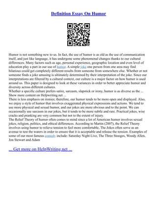 Definition Essay On Humor
Humor is not something new to us. In fact, the use of humor is as old as the use of communication
itself, and just like language, it has undergone some phenomenal changes thanks to our cultural
differences. Many factors such as age, personal experience, geographic location and even level of
education play a part in our use of humor. A simple joke one person from one area may find
hilarious could get completely different results from someone from somewhere else. Whether or not
someone finds a joke amusing is ultimately determined by their interpretation of the joke. Since our
interpretations are filtered by a cultural context, our culture is a major factor on how humor is used
around us. This paper is designed to look at these variances in order to better appreciate humor and
diversity across different cultures.
Whether a specific culture prefers satire, sarcasm, slapstick or irony, humor is as diverse as the ...
Show more content on Helpwriting.net ...
There is less emphasis on ironies; therefore, our humor tends to be more open and displayed. Also,
we enjoy a style of humor that involves exaggerated physical expressions and actions. We tend to
use more physical and sexual humor, and our jokes are more obvious and to the point. We can
occasionally use sarcasm in our jokes, but it tends to be more subtle and rare. Practical jokes, wise
cracks and pranking are very common but not to the extent of injury.
The Relief Theory of humor often comes to mind since a lot of American humor involves sexual
jokes, religion, politics, and ethical differences. According to Martin (2007), the Relief Theory
involves using humor to relieve tension to feel more comfortable, The Jokes often serve as an
avenue to test the waters in order to ensure that it is acceptable and release the tension. Examples of
some of our most famous comedy include: Saturday Night Live, The Three Stooges, Woody Allen,
Jon Stewart and Adam
... Get more on HelpWriting.net ...
 