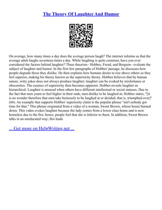 The Theory Of Laughter And Humor
On average, how many times a day does the average person laugh? The internet informs us that the
average adult laughs seventeen times a day. While laughing is quite common, have you ever
considered the factors behind laughter? Three theorists– Hobbes, Freud, and Bergson– evaluate the
subject of laughter and humor. In the first few paragraphs of Hobbes' passage, he discusses how
people degrade those they dislike. He then explains how humans desire to rise above others so they
feel superior, making his theory known as the superiority theory. Hobbes believes that by human
nature, witty jokes does not always produce laughter; laughter can be evoked by misfortunes or
obscenities. The essence of superiority then becomes apparent. Hobbes reveals laughter as
hierarchical. Laughter is aroused when others have different intellectual or social statuses. Due to
the fact that men yearn to feel higher in their rank, men dislike to be laughed at; Hobbes states, "[it
is no wonder therefore that men take heinously to be laughed at or derided, that is, triumphed over]"
(66). An example that supports Hobbes' superiority claim is the popular phrase "ain't nobody got
time for that." This phrase originated from a video of a woman, Sweet Brown, whose house burned
down. This video evokes laughter because the lady comes from a lower class home and is now
homeless due to the fire; hence, people feel that she is inferior to them. In addition, Sweet Brown
talks in an uneducated way; this leads
... Get more on HelpWriting.net ...
 