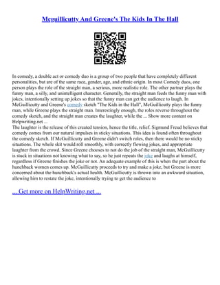 Mcguillicutty And Greene's The Kids In The Hall
In comedy, a double act or comedy duo is a group of two people that have completely different
personalities, but are of the same race, gender, age, and ethnic origin. In most Comedy duos, one
person plays the role of the straight man, a serious, more realistic role. The other partner plays the
funny man, a silly, and unintelligent character. Generally, the straight man feeds the funny man with
jokes, intentionally setting up jokes so that the funny man can get the audience to laugh. In
McGuillicutty and Greene's comedy sketch "The Kids in the Hall", McGuillicutty plays the funny
man, while Greene plays the straight man. Interestingly enough, the roles reverse throughout the
comedy sketch, and the straight man creates the laughter, while the ... Show more content on
Helpwriting.net ...
The laughter is the release of this created tension, hence the title, relief. Sigmund Freud believes that
comedy comes from our natural impulses in sticky situations. This idea is found often throughout
the comedy sketch. If McGuillicutty and Greene didn't switch roles, then there would be no sticky
situations. The whole skit would roll smoothly, with correctly flowing jokes, and appropriate
laughter from the crowd. Since Greene chooses to not do the job of the straight man, McGuillicutty
is stuck in situations not knowing what to say, so he just repeats the joke and laughs at himself,
regardless if Greene finishes the joke or not. An adequate example of this is when the part about the
hunchback women comes up. McGuillicutty proceeds to try and make a joke, but Greene is more
concerned about the hunchback's actual health. McGuillicutty is thrown into an awkward situation,
allowing him to restate the joke, intentionally trying to get the audience to
... Get more on HelpWriting.net ...
 