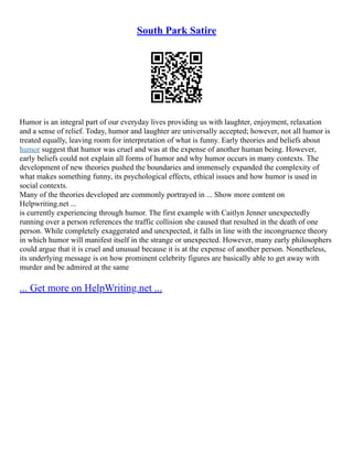 South Park Satire
Humor is an integral part of our everyday lives providing us with laughter, enjoyment, relaxation
and a sense of relief. Today, humor and laughter are universally accepted; however, not all humor is
treated equally, leaving room for interpretation of what is funny. Early theories and beliefs about
humor suggest that humor was cruel and was at the expense of another human being. However,
early beliefs could not explain all forms of humor and why humor occurs in many contexts. The
development of new theories pushed the boundaries and immensely expanded the complexity of
what makes something funny, its psychological effects, ethical issues and how humor is used in
social contexts.
Many of the theories developed are commonly portrayed in ... Show more content on
Helpwriting.net ...
is currently experiencing through humor. The first example with Caitlyn Jenner unexpectedly
running over a person references the traffic collision she caused that resulted in the death of one
person. While completely exaggerated and unexpected, it falls in line with the incongruence theory
in which humor will manifest itself in the strange or unexpected. However, many early philosophers
could argue that it is cruel and unusual because it is at the expense of another person. Nonetheless,
its underlying message is on how prominent celebrity figures are basically able to get away with
murder and be admired at the same
... Get more on HelpWriting.net ...
 