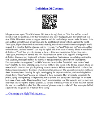 Definition Of Coolness
It happens once again. The cliché never fails to rear its ugly head, as Plain Jain and her normal
friends watch the cool kids, with their nice clothes and fancy backpacks, roll down the block in a
new BMW. This scene seems to happen so often, and the result always appears to be the same: Plain
Jain and her normal friends are envious, and the cool kids roll along without a care in the world.
Then again, if you observe this scene more carefully, there is more content than most people would
suspect. It is possible that the roles are entirely reversed. The "cool" kids may be Plain Jain and her
normal friends, and the "uncool" kids may be stylish kids with loads of money. There is no official
definition of "cool" that gives legitimacy to their ... Show more content on Helpwriting.net ...
Then again, that may not be true. The root of coolness can be the exact opposite of the general
definition. Coolness may begin with self rather than others. Coolness can mean being comfortable
with yourself, smiling in front of the mirror, or being completely satisfied with your identity.
Everyone praises the supposed "cool kids" who run the school or flaunt their cash, but the "cool
kids" might be the most uncool people. They do not have any reason to be defined as cool. There are
no real world elements that give legitimacy to their coolness. Others must define their coolness, but
that coolness immediately dissipates when those others are gone. The ignorant public does not know
about the many hours dressing for style, the shopping for expensive clothes, and the sitting behind
closed doors. These "cool" people are not cool in these moments. They are simply servants to the
public, trying so desperately to impress the public eye that will easily turn a blind eye for the next
best piece of eye candy. There is nothing "cool" about spending your life trying to impress everyone
else when you have yet to impress yourself. At the end of the day, behind all of that makeup, behind
the nice cars, and behind all of that false sense of glamour, what is really left? Just an empty shell of
a person who has given his or her self for a fading
... Get more on HelpWriting.net ...
 