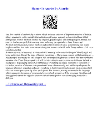 Humor In Atardo By Attardo
The first chapter of the book by Attardo, which includes a review of important theories of humor,
allows a reader to realize quickly that definitions of humor as much as humor itself are full of
ambiguities. Humor has been studied by linguists, psychologists and anthropologists. Hence, this
concept has been regarded from many sides and many its aspects have been discovered.
As much as bilingualism, humor has been defined in its strictest sense as something that elicits
laughter and in a less strict sense as something that amuses or is felt to be funny and can elicit even
a smile (Attardo)
A researcher who is interested in humor should be ready to face the challenge of identifying it and
being subjective. One of the traps of humor, mentioned ... Show more content on Helpwriting.net ...
According to this theory the first laughter was a triumphal laughter of a winner who felt superior to
someone else. From this perspective it will be interesting to observe code–switching or its lack in
examples of disparaging humor. Given that code–switching has social functions of inclusion or
exclusion, creation of distance or expression of sense of community and solidarity (chapter), the
language choice of a speaker and code–switching in humorous interactions can have an important
effect on humor perception by other participants. For instance, teasing someone in the language
which represents the sense of community between both speakers will be perceived friendlier and
less aggressive than the opposite situation in which the speaker uses disparaging humor in a
different
... Get more on HelpWriting.net ...
 