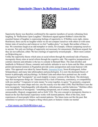 Superiority Theory In Reflections Upon Laughter
Superiority theory was therefore confirmed by the superior members of society refraining from
laughing. In "Reflections Upon Laughter," Hutcheson argued against Hobbes's claim that the
essential feature of laughter is expressing feelings of superiority is. If Hobbes were right, claims
Hutcheson, there can be no laughter where we do not compare ourselves with others or with some
former state of ourselves and whenever we feel "sudden glory," we laugh. But neither of these is
true. We sometimes laugh at an odd metaphor or simile, for example, without comparing ourselves
to anyone. Not only are feelings of superiority not necessary for amusement, Hutcheson argued, but
they are not sufficient, either. We have feelings of superiority toward people ... Show more content
on Helpwriting.net ...
Unlike the superiority theory which aims at social reform through the emotional side of humour,
incongruity theory aims at social reform through the cognitive side. The cognitive juxtaposition of
contrary interests and attitudes is the key to comedy in Bernard Shaw. The slum dwellers and
landlords in Widower's House, romantic and realistic attitudes to war in Arms and the Man, external
polish and internal instincts in Pygmalion provide comic juxtaposition and create humour with
satire. This approach was taken by James Beattie, Immanuel Kant, Soren Kierkegaard, Arthur
Schopenhauer, and many later philosophers and psychologists. It is now the dominant theory of
humor in philosophy and psychology. As Robert Latta and others have pointed out, the words
"incongruous"and "incongruity" are used sloppily in many versions of the theory. The dictionary
says that incongruous things are "characterized by a lack of harmony, consistency, or compatibility
with one another." Congruere in Latin means "to come together, to agree." In geometry, congruent
triangles have the same shape and size; one fits exactly over the other (104). Paul McGhee's uses the
term incongruity "interchangeably with absurdity, ridiculousness, and the ludicrous." McGhee offers
a second definition of incongruity: "something unexpected, out of context, inappropriate,
unreasonable, illogical, exaggerated, and so forth."(10). The core concept in incongruity theories is
based on the fact that human experience works with learned patterns. Most of the time, most
experiences of most people follow such mental patterns. The future turns out like the past. But
sometimes we perceive or imagine a thing whose parts or features violate our mental
... Get more on HelpWriting.net ...
 