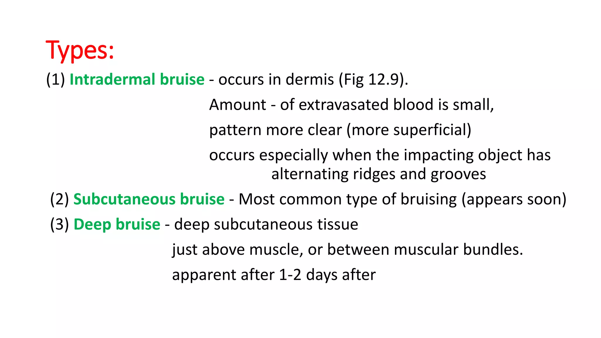 Types:
(1) Intradermal bruise - occurs in dermis (Fig 12.9).
Amount - of extravasated blood is small,
pattern more clear (more superficial)
occurs especially when the impacting object has
alternating ridges and grooves
(2) Subcutaneous bruise - Most common type of bruising (appears soon)
(3) Deep bruise - deep subcutaneous tissue
just above muscle, or between muscular bundles.
apparent after 1-2 days after
 