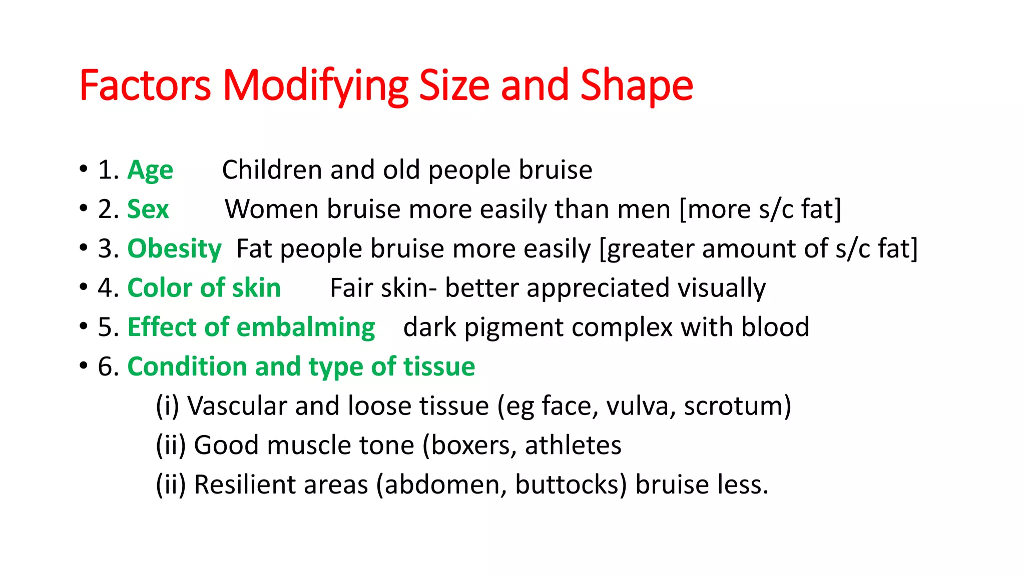 Factors Modifying Size and Shape
• 1. Age Children and old people bruise
• 2. Sex Women bruise more easily than men [more s/c fat]
• 3. Obesity Fat people bruise more easily [greater amount of s/c fat]
• 4. Color of skin Fair skin- better appreciated visually
• 5. Effect of embalming dark pigment complex with blood
• 6. Condition and type of tissue
(i) Vascular and loose tissue (eg face, vulva, scrotum)
(ii) Good muscle tone (boxers, athletes
(ii) Resilient areas (abdomen, buttocks) bruise less.
 