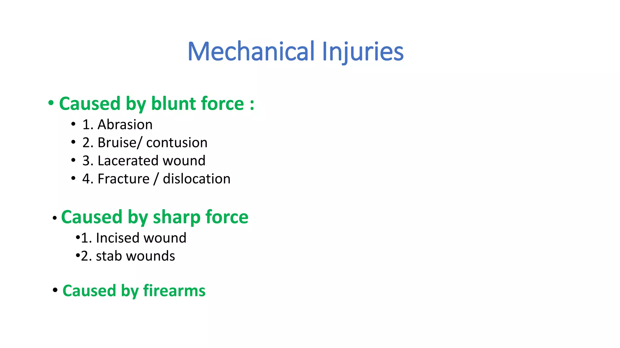 Mechanical Injuries
• Caused by blunt force :
• 1. Abrasion
• 2. Bruise/ contusion
• 3. Lacerated wound
• 4. Fracture / dislocation
• Caused by sharp force
•1. Incised wound
•2. stab wounds
• Caused by firearms
 