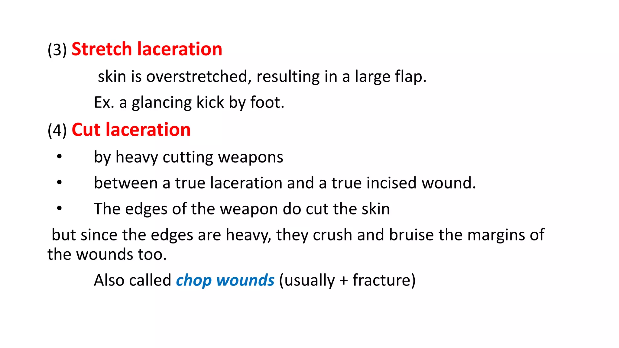 (3) Stretch laceration
skin is overstretched, resulting in a large flap.
Ex. a glancing kick by foot.
(4) Cut laceration
• by heavy cutting weapons
• between a true laceration and a true incised wound.
• The edges of the weapon do cut the skin
but since the edges are heavy, they crush and bruise the margins of
the wounds too.
Also called chop wounds (usually + fracture)
 