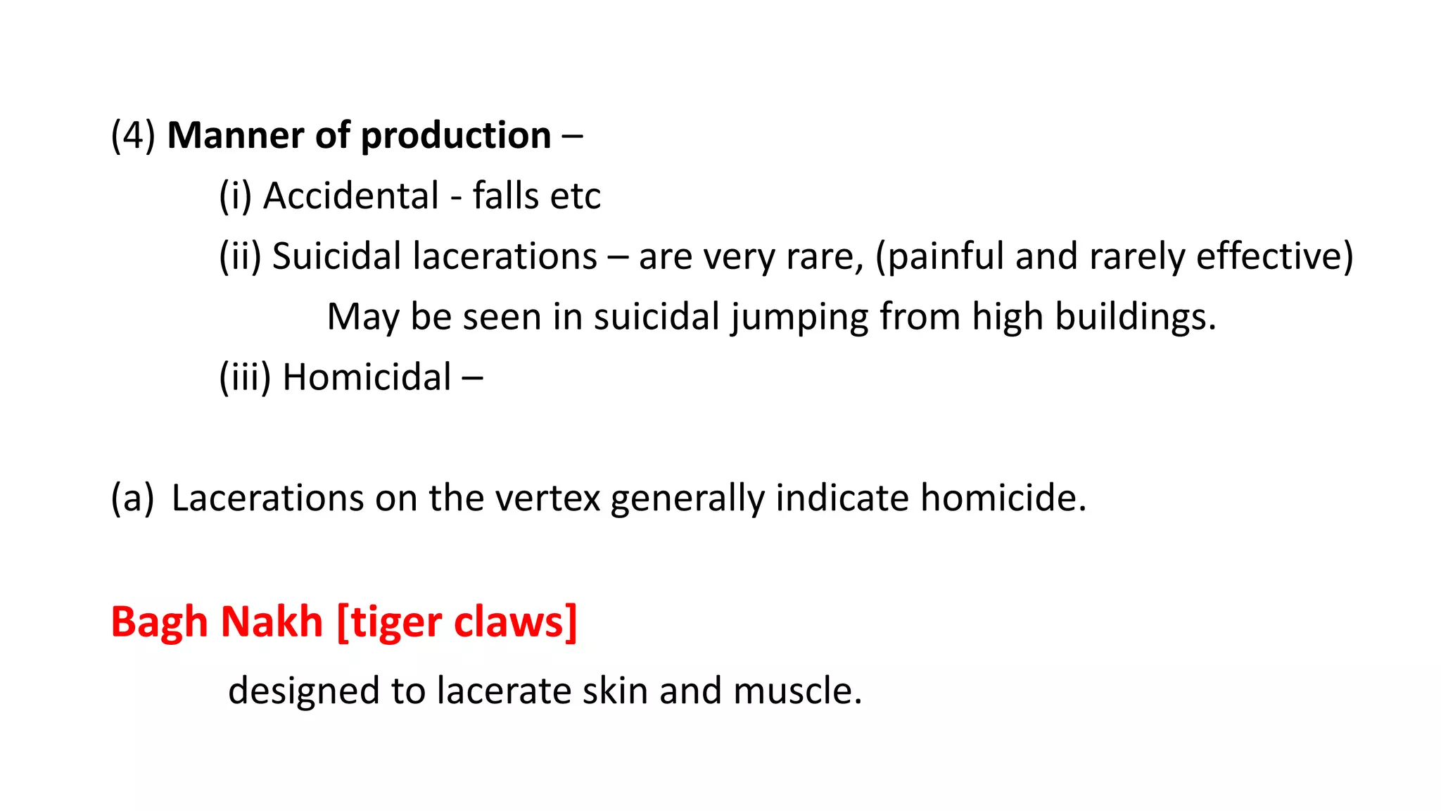 (4) Manner of production –
(i) Accidental - falls etc
(ii) Suicidal lacerations – are very rare, (painful and rarely effective)
May be seen in suicidal jumping from high buildings.
(iii) Homicidal –
(a) Lacerations on the vertex generally indicate homicide.
Bagh Nakh [tiger claws]
designed to lacerate skin and muscle.
 