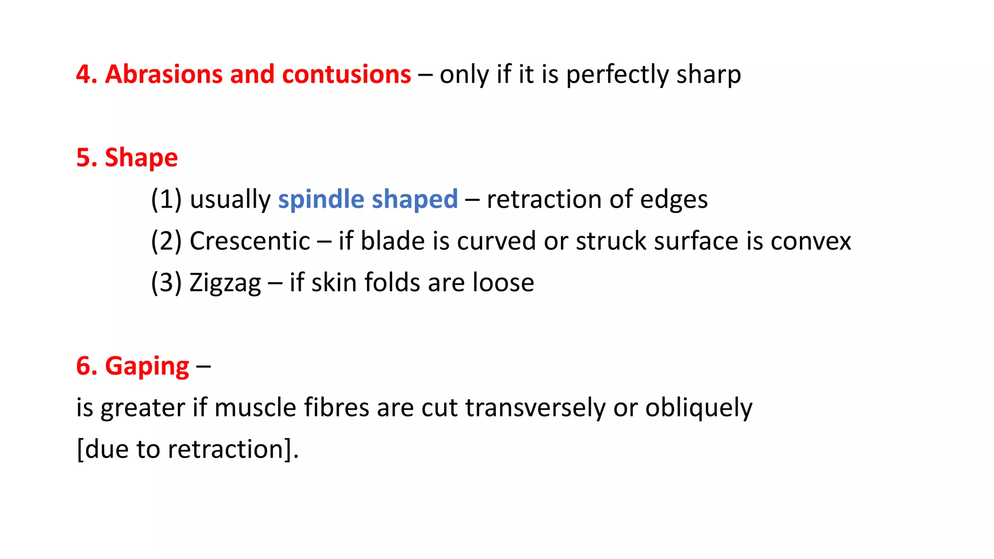 4. Abrasions and contusions – only if it is perfectly sharp
5. Shape
(1) usually spindle shaped – retraction of edges
(2) Crescentic – if blade is curved or struck surface is convex
(3) Zigzag – if skin folds are loose
6. Gaping –
is greater if muscle fibres are cut transversely or obliquely
[due to retraction].
 