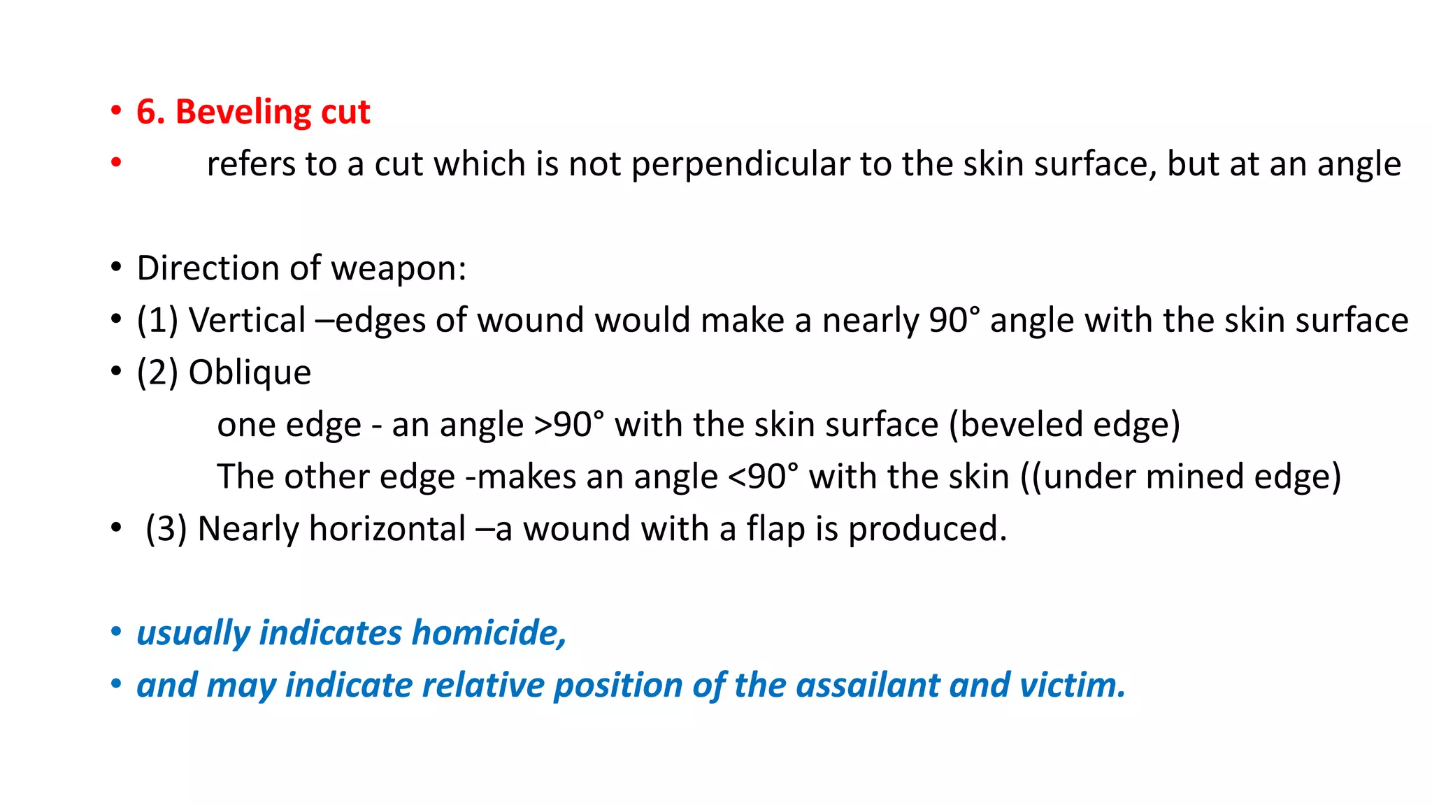 • 6. Beveling cut
• refers to a cut which is not perpendicular to the skin surface, but at an angle
• Direction of weapon:
• (1) Vertical –edges of wound would make a nearly 90° angle with the skin surface
• (2) Oblique
one edge - an angle >90° with the skin surface (beveled edge)
The other edge -makes an angle <90° with the skin ((under mined edge)
• (3) Nearly horizontal –a wound with a flap is produced.
• usually indicates homicide,
• and may indicate relative position of the assailant and victim.
 