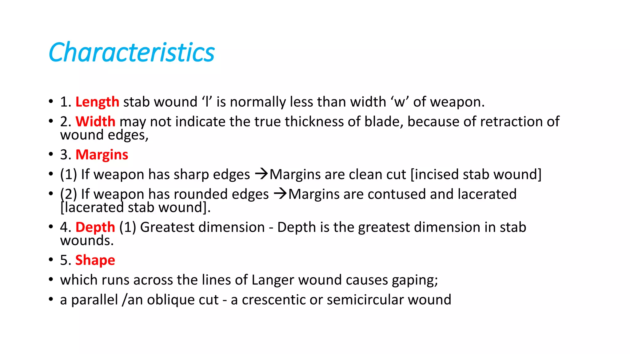 Characteristics
• 1. Length stab wound ‘l’ is normally less than width ‘w’ of weapon.
• 2. Width may not indicate the true thickness of blade, because of retraction of
wound edges,
• 3. Margins
• (1) If weapon has sharp edges Margins are clean cut [incised stab wound]
• (2) If weapon has rounded edges Margins are contused and lacerated
[lacerated stab wound].
• 4. Depth (1) Greatest dimension - Depth is the greatest dimension in stab
wounds.
• 5. Shape
• which runs across the lines of Langer wound causes gaping;
• a parallel /an oblique cut - a crescentic or semicircular wound
 