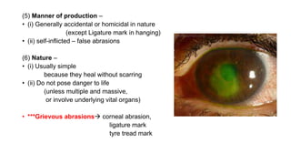 (5) Manner of production –
• (i) Generally accidental or homicidal in nature
(except Ligature mark in hanging)
• (ii) self-inflicted – false abrasions
(6) Nature –
• (i) Usually simple
because they heal without scarring
• (ii) Do not pose danger to life
(unless multiple and massive,
or involve underlying vital organs)
• ***Grievous abrasions corneal abrasion,
ligature mark
tyre tread mark
 