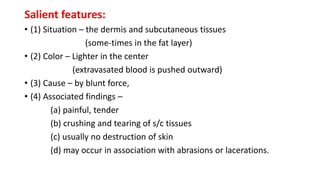 Salient features:
• (1) Situation – the dermis and subcutaneous tissues
(some-times in the fat layer)
• (2) Color – Lighter in the center
(extravasated blood is pushed outward)
• (3) Cause – by blunt force,
• (4) Associated findings –
(a) painful, tender
(b) crushing and tearing of s/c tissues
(c) usually no destruction of skin
(d) may occur in association with abrasions or lacerations.
 