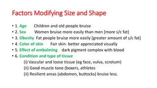 Factors Modifying Size and Shape
• 1. Age Children and old people bruise
• 2. Sex Women bruise more easily than men [more s/c fat]
• 3. Obesity Fat people bruise more easily [greater amount of s/c fat]
• 4. Color of skin Fair skin- better appreciated visually
• 5. Effect of embalming dark pigment complex with blood
• 6. Condition and type of tissue
(i) Vascular and loose tissue (eg face, vulva, scrotum)
(ii) Good muscle tone (boxers, athletes
(ii) Resilient areas (abdomen, buttocks) bruise less.
 