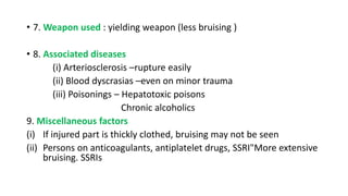 • 7. Weapon used : yielding weapon (less bruising )
• 8. Associated diseases
(i) Arteriosclerosis –rupture easily
(ii) Blood dyscrasias –even on minor trauma
(iii) Poisonings – Hepatotoxic poisons
Chronic alcoholics
9. Miscellaneous factors
(i) If injured part is thickly clothed, bruising may not be seen
(ii) Persons on anticoagulants, antiplatelet drugs, SSRI"More extensive
bruising. SSRIs
 