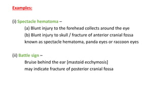 Examples:
(i) Spectacle hematoma –
(a) Blunt injury to the forehead collects around the eye
(b) Blunt injury to skull / fracture of anterior cranial fossa
known as spectacle hematoma, panda eyes or raccoon eyes
(ii) Battle sign –
Bruise behind the ear [mastoid ecchymosis]
may indicate fracture of posterior cranial fossa
 