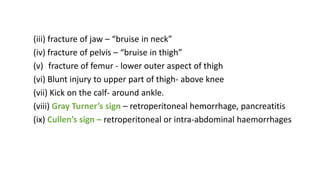 (iii) fracture of jaw – “bruise in neck”
(iv) fracture of pelvis – “bruise in thigh”
(v) fracture of femur - lower outer aspect of thigh
(vi) Blunt injury to upper part of thigh- above knee
(vii) Kick on the calf- around ankle.
(viii) Gray Turner’s sign – retroperitoneal hemorrhage, pancreatitis
(ix) Cullen’s sign – retroperitoneal or intra-abdominal haemorrhages
 