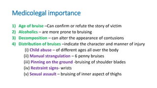 Medicolegal importance
1) Age of bruise –Can confirm or refute the story of victim
2) Alcoholics – are more prone to bruising
3) Decomposition – can alter the appearance of contusions
4) Distribution of bruises –indicate the character and manner of injury
(i) Child abuse – of different ages all over the body
(ii) Manual strangulation – 6 penny bruises
(iii) Pinning on the ground -bruising of shoulder blades
(iv) Restraint signs- wrists
(v) Sexual assault – bruising of inner aspect of thighs
 