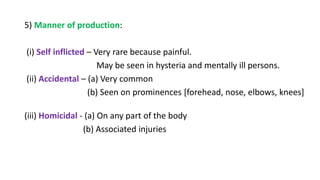 5) Manner of production:
(i) Self inflicted – Very rare because painful.
May be seen in hysteria and mentally ill persons.
(ii) Accidental – (a) Very common
(b) Seen on prominences [forehead, nose, elbows, knees]
(iii) Homicidal - (a) On any part of the body
(b) Associated injuries
 