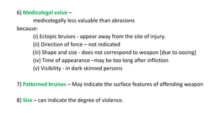 6) Medicolegal value –
medicolegally less valuable than abrasions
because:
(i) Ectopic bruises - appear away from the site of injury.
(ii) Direction of force – not indicated
(iii) Shape and size - does not correspond to weapon [due to oozing]
(iv) Time of appearance –may be too long after infliction
(v) Visibility - in dark skinned persons
7) Patterned bruises – May indicate the surface features of offending weapon
8) Size – can indicate the degree of violence.
 