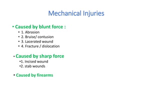 Mechanical Injuries
• Caused by blunt force :
• 1. Abrasion
• 2. Bruise/ contusion
• 3. Lacerated wound
• 4. Fracture / dislocation
• Caused by sharp force
•1. Incised wound
•2. stab wounds
• Caused by firearms
 